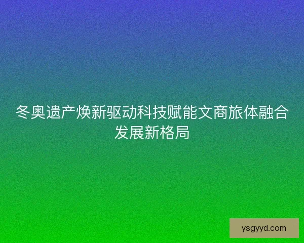 冬奥遗产焕新驱动科技赋能文商旅体融合发展新格局