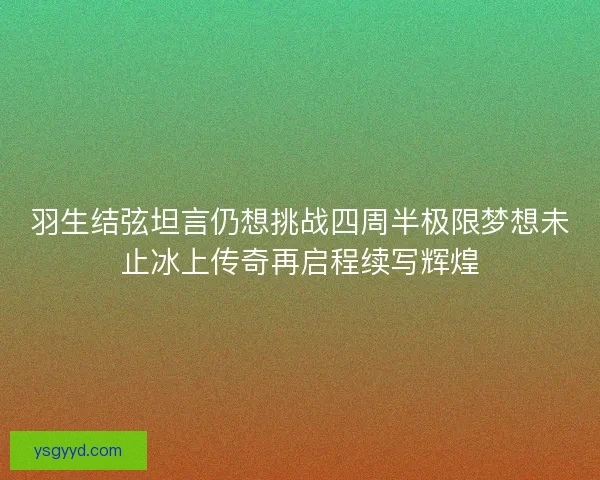 羽生结弦坦言仍想挑战四周半极限梦想未止冰上传奇再启程续写辉煌